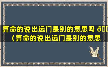 算命的说出远门是别的意思吗 🐘 （算命的说出远门是别的意思 🍀 吗是真的吗）